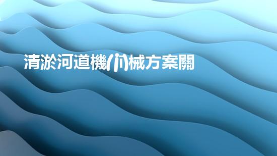 清淤河道機(jī)械方案關(guān)鍵技術(shù)揭秘：提升清淤效率的突破性方法！